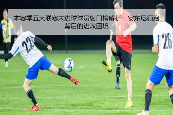 本赛季五大联赛未进球球员射门榜解析:安东尼领跑背后的进攻困境